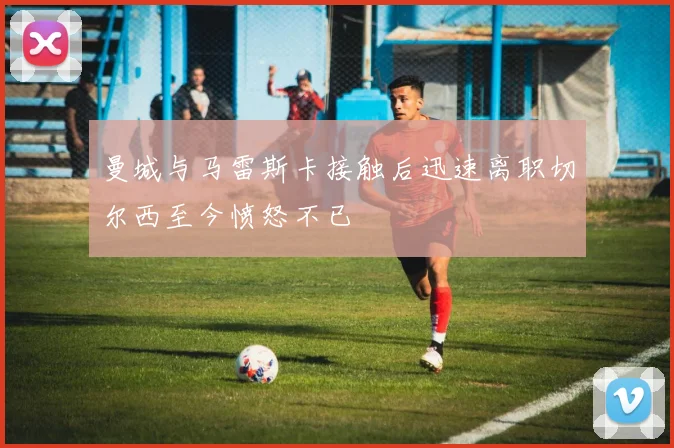 曼城与马雷斯卡接触后迅速离职切尔西至今愤怒不已