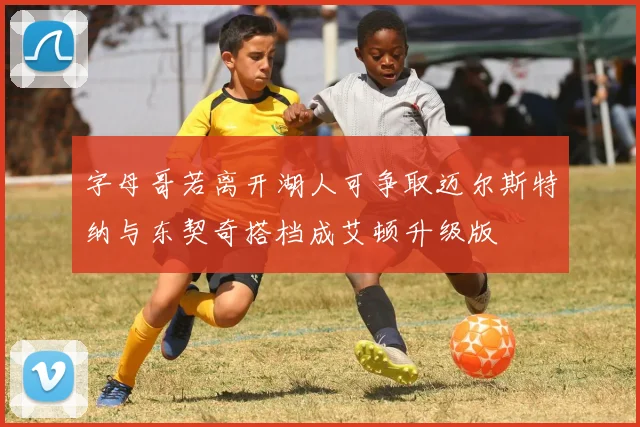 字母哥若离开湖人可争取迈尔斯特纳与东契奇搭档成艾顿升级版