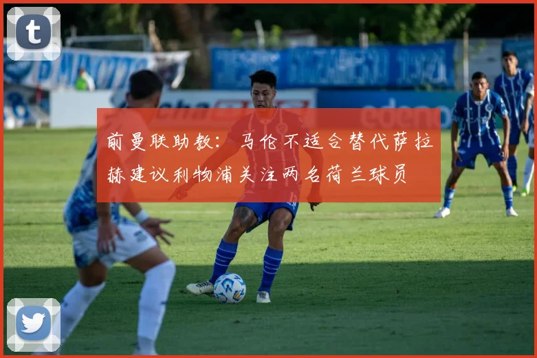前曼联助教：马伦不适合替代萨拉赫建议利物浦关注两名荷兰球员