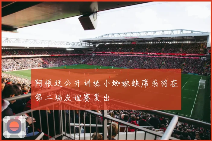 阿根廷公开训练小蜘蛛缺席或将在第二场友谊赛复出
