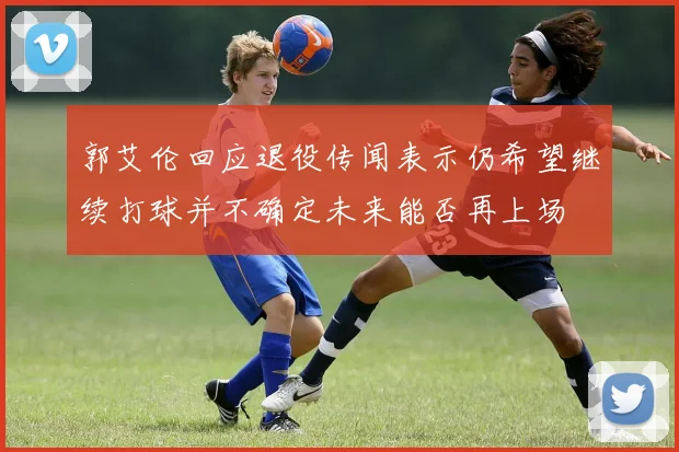郭艾伦回应退役传闻表示仍希望继续打球并不确定未来能否再上场
