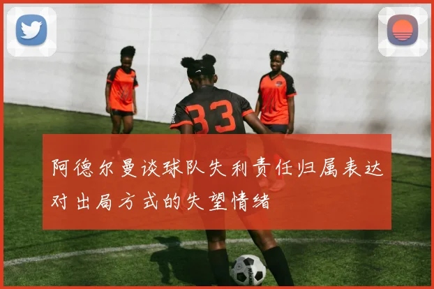 阿德尔曼谈球队失利责任归属表达对出局方式的失望情绪