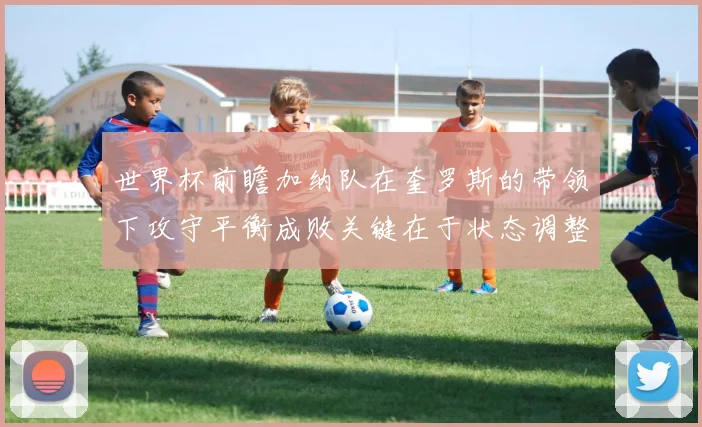 世界杯前瞻加纳队在奎罗斯的带领下攻守平衡成败关键在于状态调整