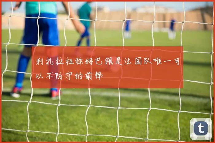 利扎拉祖称姆巴佩是法国队唯一可以不防守的前锋