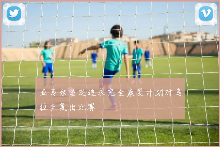 亚马尔坚定追求完全康复计划对乌拉圭复出比赛