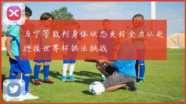 马宁等裁判身体状态良好全力以赴迎接世界杯执法挑战