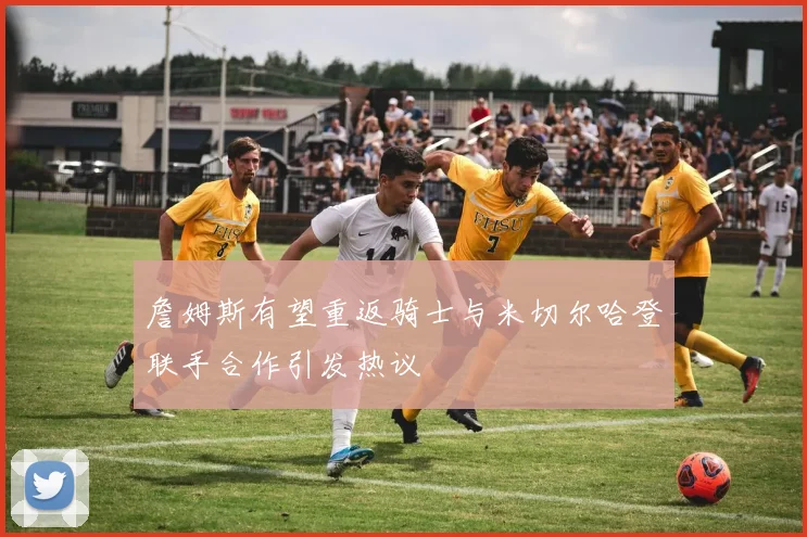 詹姆斯有望重返骑士与米切尔哈登联手合作引发热议