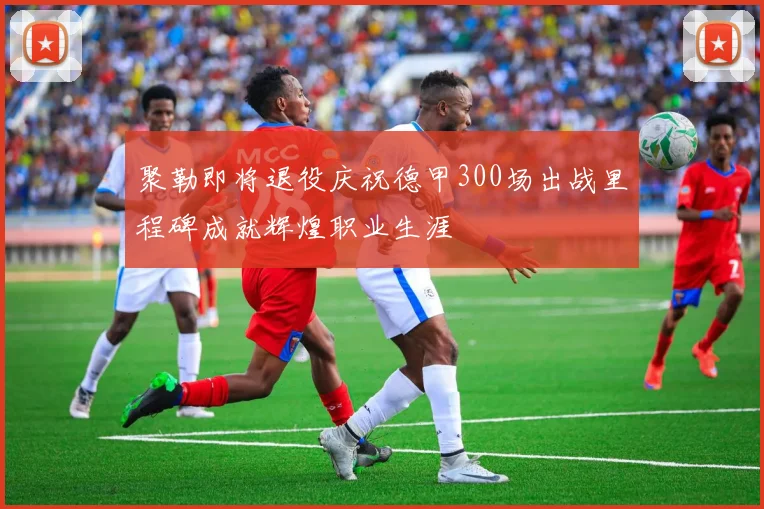 聚勒即将退役庆祝德甲300场出战里程碑成就辉煌职业生涯
