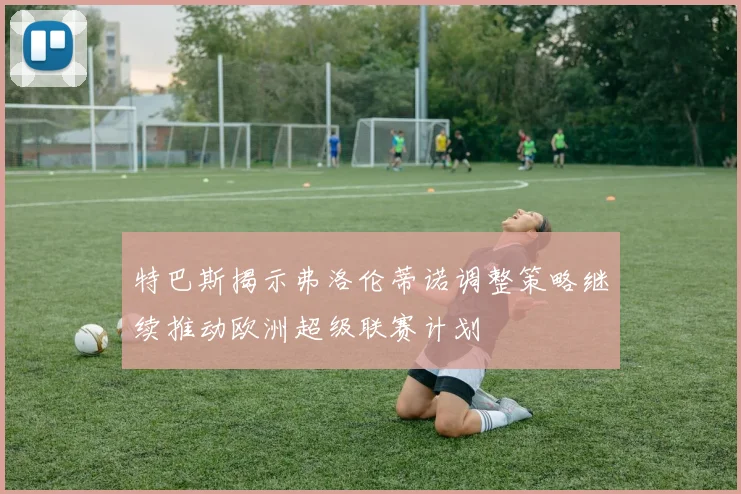 特巴斯揭示弗洛伦蒂诺调整策略继续推动欧洲超级联赛计划