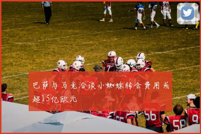 巴萨与马竞洽谈小蜘蛛转会费用或超15亿欧元
