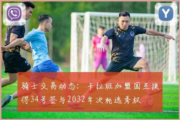 骑士交易动态：卡拉班加盟国王换得34号签与2032年次轮选秀权