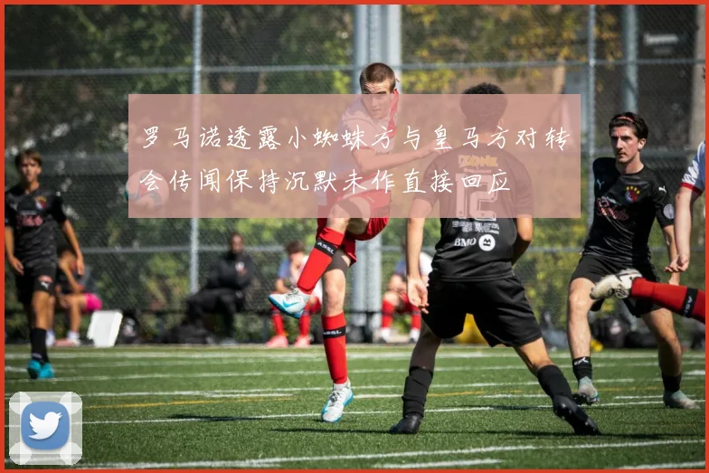 罗马诺透露小蜘蛛方与皇马方对转会传闻保持沉默未作直接回应